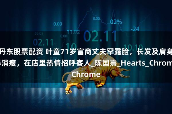 丹东股票配资 叶童71岁富商丈夫罕露脸，长发及肩身形消瘦，在店里热情招呼客人_陈国熹_Hearts_Chrome