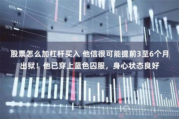 股票怎么加杠杆买入 他信很可能提前3至6个月出狱！他已穿上蓝色囚服，身心状态良好