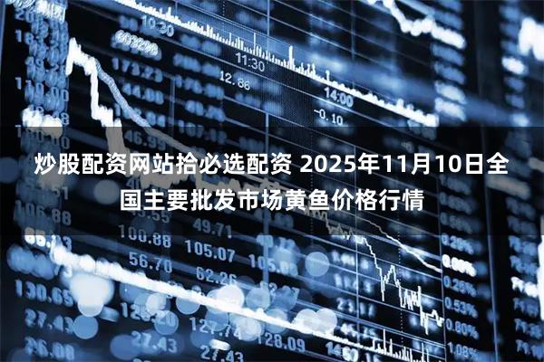 炒股配资网站拾必选配资 2025年11月10日全国主要批发市场黄鱼价格行情