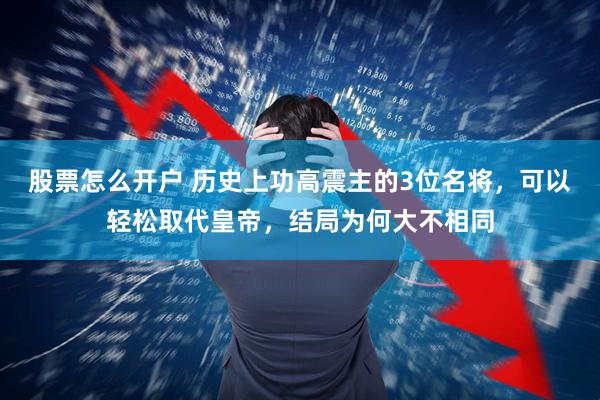 股票怎么开户 历史上功高震主的3位名将，可以轻松取代皇帝，结局为何大不相同